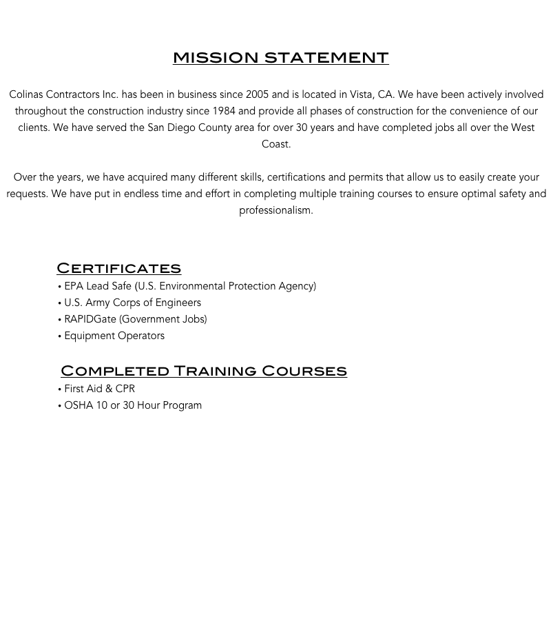 


                                     mission statement

Colinas Contractors Inc. has been in business since 2005 and is located in Vista, CA. We have been actively involved throughout the construction industry since 1984 and provide all phases of construction for the convenience of our clients. We have served the San Diego County area for over 30 years and have completed jobs all over the West Coast. 

Over the years, we have acquired many different skills, certifications and permits that allow us to easily create your requests. We have put in endless time and effort in completing multiple training courses to ensure optimal safety and professionalism. 
            

             Certificates
 EPA Lead Safe (U.S. Environmental Protection Agency)    
 U.S. Army Corps of Engineers     
 RAPIDGate (Government Jobs)
 Equipment Operators

              Completed Training Courses
 First Aid & CPR
 OSHA 10 or 30 Hour Program
  












