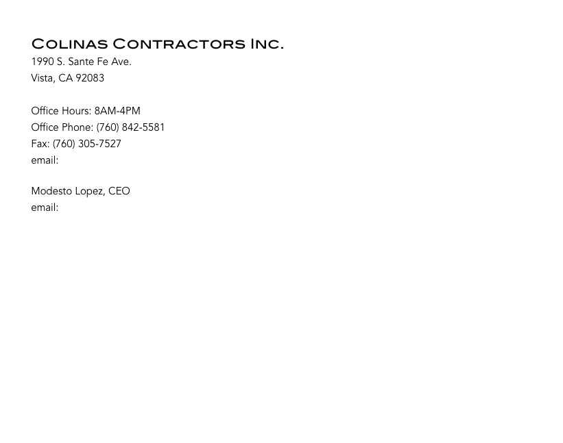 

        Colinas Contractors Inc.
        1990 S. Sante Fe Ave. 
        Vista, CA 92083

        Office Hours: 8AM-4PM
        Office Phone: (760) 842-5581
        Fax: (760) 305-7527
        email: bid@colinascontractors.com

        Modesto Lopez, CEO
        email: ml@colinascontractors.com
        






