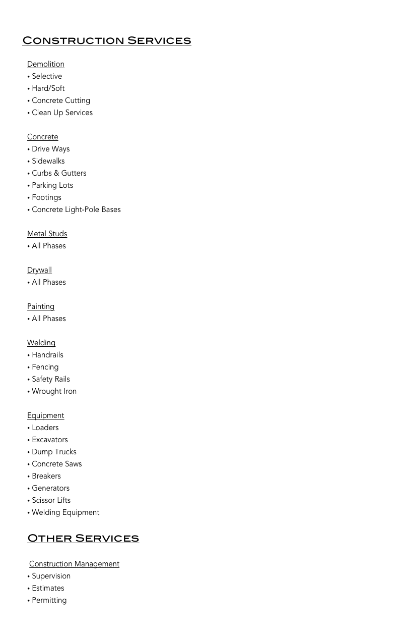 


        Construction Services

            Demolition
 Selective 
 Hard/Soft 
 Concrete Cutting
 Clean Up Services

            Concrete
 Drive Ways
 Sidewalks
 Curbs & Gutters
 Parking Lots
 Footings 
 Concrete Light-Pole Bases 

            Metal Studs
 All Phases 

            Drywall
 All Phases 

            Painting
 All Phases 

            Welding
 Handrails
 Fencing
 Safety Rails
 Wrought Iron

            Equipment
 Loaders
 Excavators
 Dump Trucks
 Concrete Saws
 Breakers
 Generators
 Scissor Lifts
 Welding Equipment

            Other Services
           
             Construction Management
 Supervision
 Estimates
 Permitting

